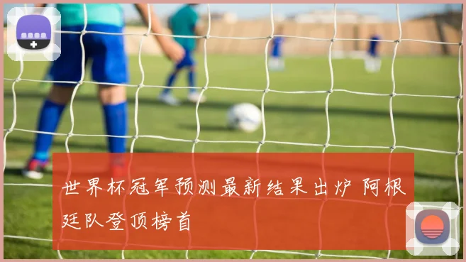 世界杯冠军预测最新结果出炉 阿根廷队登顶榜首