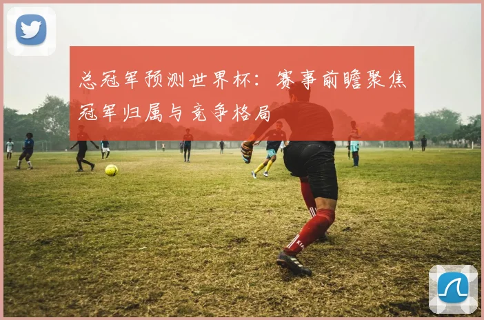 总冠军预测世界杯:赛事前瞻聚焦冠军归属与竞争格局